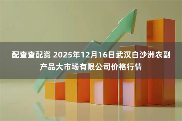 配查查配资 2025年12月16日武汉白沙洲农副产品大市场有限公司价格行情