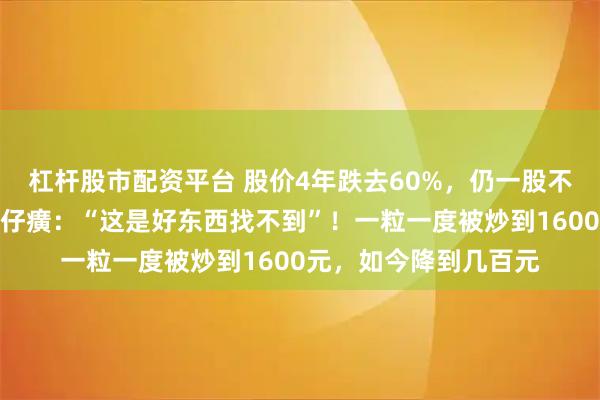 杠杆股市配资平台 股价4年跌去60%，仍一股不卖！投资大佬力挺片仔癀：“这是好东西找不到”！一粒一度被炒到1600元，如今降到几百元