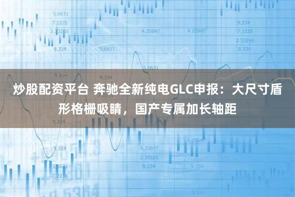 炒股配资平台 奔驰全新纯电GLC申报:大尺寸盾形格栅吸睛,国产专属加长轴距