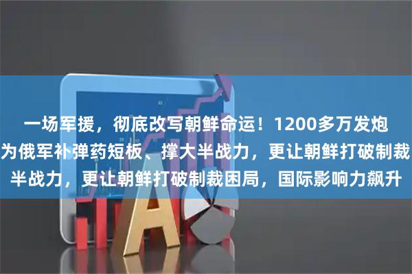 一场军援,彻底改写朝鲜命运!1200多万发炮弹成 “外交通行证”既为俄军补弹药短板、撑大半战力,更让朝鲜打破制裁困局,国际影响力飙升