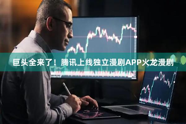 巨头全来了！腾讯上线独立漫剧APP火龙漫剧