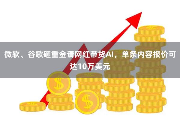微软、谷歌砸重金请网红带货AI，单条内容报价可达10万美元