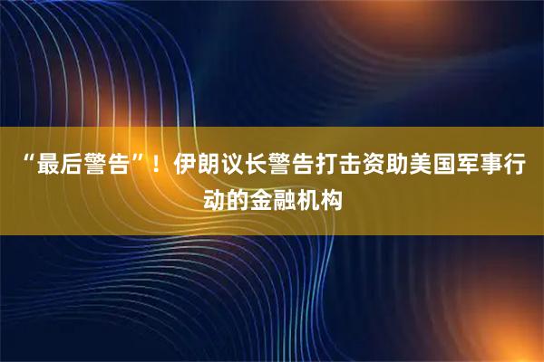 “最后警告”！伊朗议长警告打击资助美国军事行动的金融机构