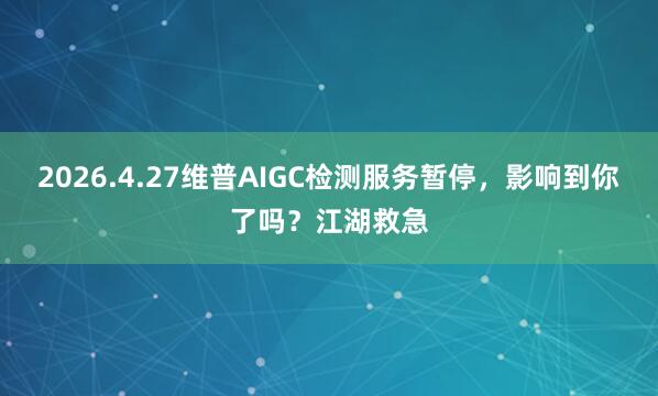 2026.4.27维普AIGC检测服务暂停，影响到你了吗？江湖救急