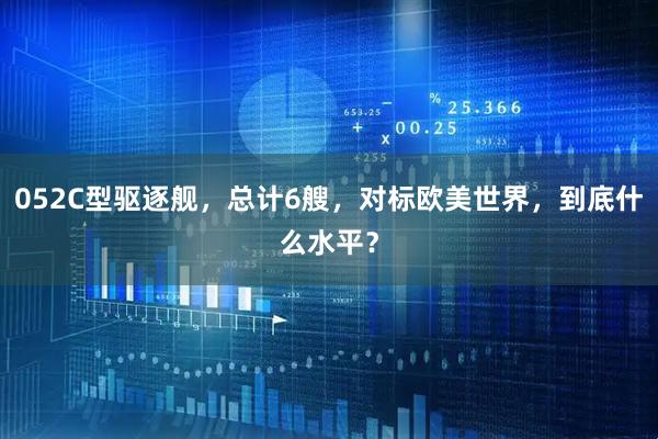052C型驱逐舰，总计6艘，对标欧美世界，到底什么水平？