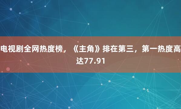 电视剧全网热度榜，《主角》排在第三，第一热度高达77.91