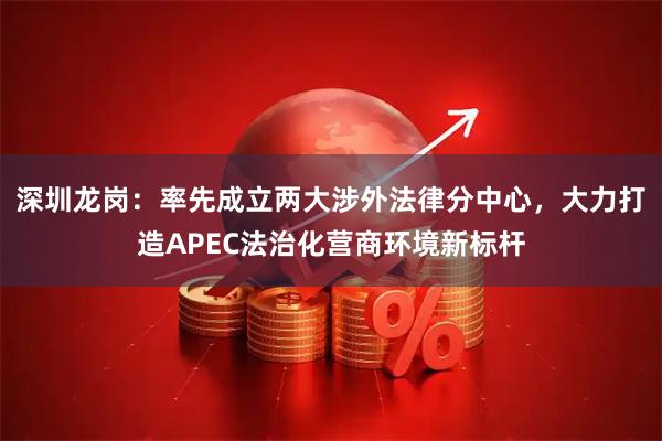 深圳龙岗：率先成立两大涉外法律分中心，大力打造APEC法治化营商环境新标杆