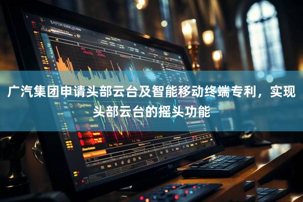 广汽集团申请头部云台及智能移动终端专利,实现头部云台的摇头功能