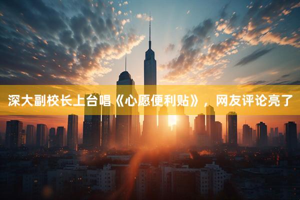 深大副校长上台唱《心愿便利贴》，网友评论亮了