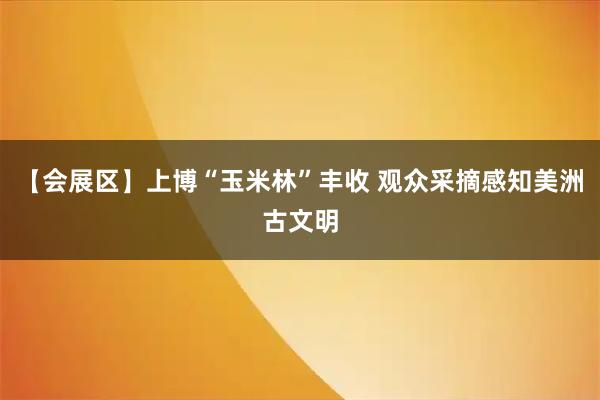 【会展区】上博“玉米林”丰收 观众采摘感知美洲古文明