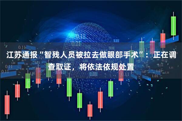 江苏通报“智残人员被拉去做眼部手术”：正在调查取证，将依法依规处置