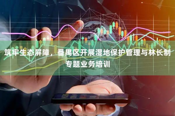 筑牢生态屏障，番禺区开展湿地保护管理与林长制专题业务培训
