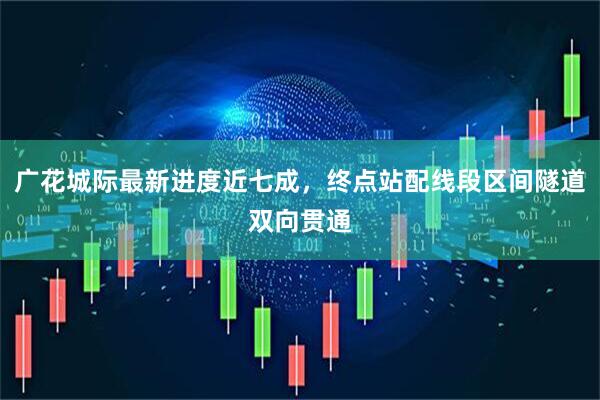 广花城际最新进度近七成,终点站配线段区间隧道双向贯通