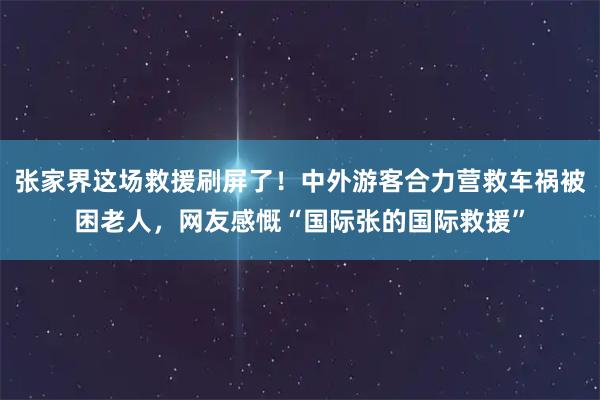 张家界这场救援刷屏了!中外游客合力营救车祸被困老人,网友感慨“国际张的国际救援”