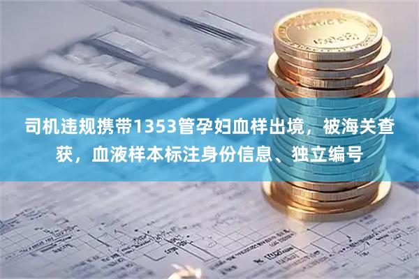 司机违规携带1353管孕妇血样出境,被海关查获,血液样本标注身份信息、独立编号